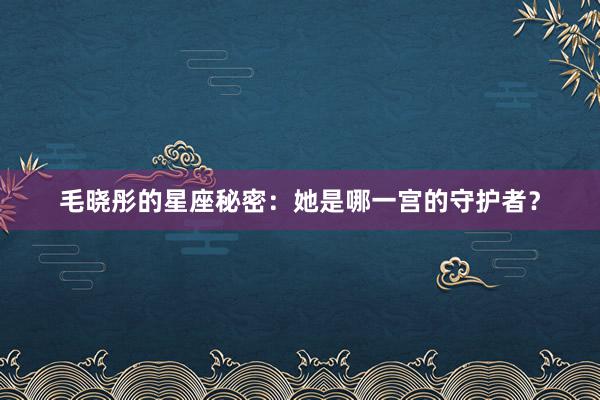 毛晓彤的星座秘密：她是哪一宫的守护者？